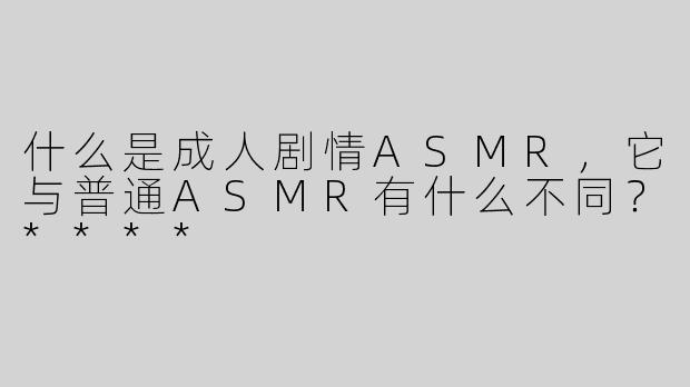 什么是成人剧情ASMR，它与普通ASMR有什么不同？****