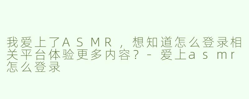 我爱上了ASMR，想知道怎么登录相关平台体验更多内容？
