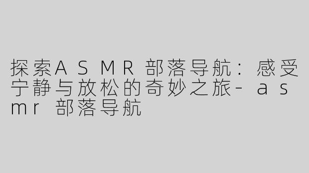 探索ASMR部落导航：感受宁静与放松的奇妙之旅-asmr部落导航