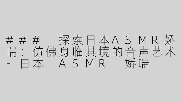 ### 探索日本ASMR娇喘：仿佛身临其境的音声艺术-日本 ASMR 娇喘