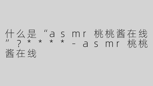 什么是“asmr桃桃酱在线”？****