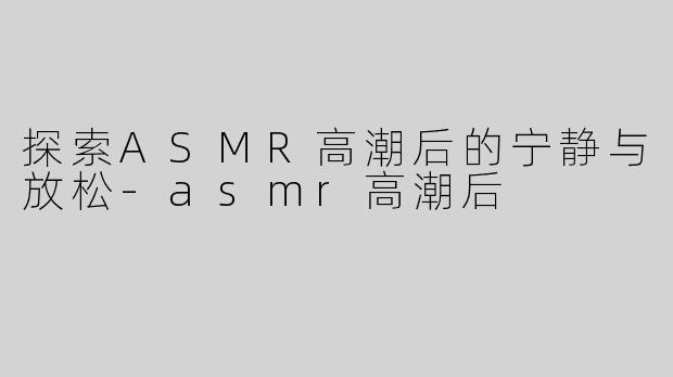 探索ASMR高潮后的宁静与放松