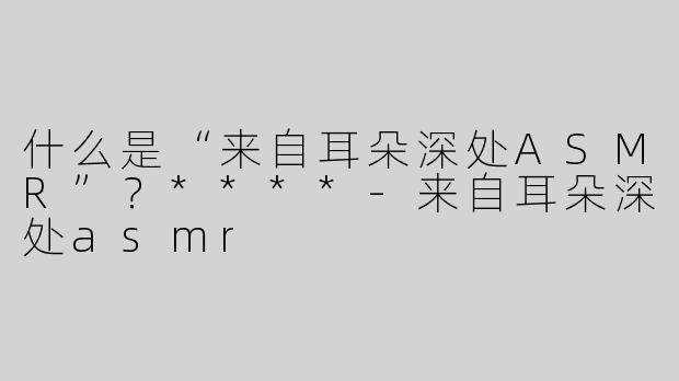 什么是“来自耳朵深处ASMR”？****