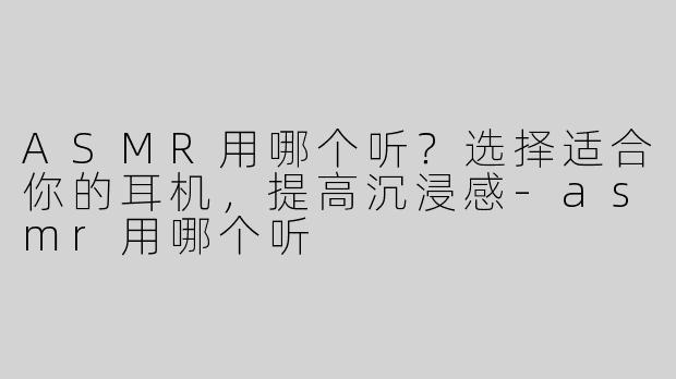 ASMR用哪个听？选择适合你的耳机，提高沉浸感-asmr用哪个听