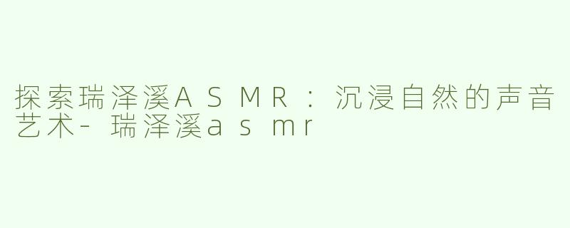 探索瑞泽溪ASMR：沉浸自然的声音艺术-瑞泽溪asmr
