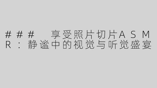 ### 享受照片切片ASMR：静谧中的视觉与听觉盛宴