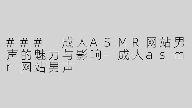 ### 成人ASMR网站男声的魅力与影响-成人asmr网站男声