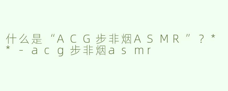 什么是“ACG步非烟ASMR”？**