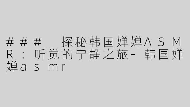 ### 探秘韩国婵婵ASMR：听觉的宁静之旅-韩国婵婵asmr