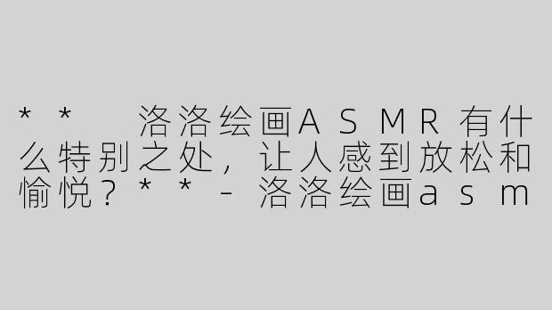 ** 洛洛绘画ASMR有什么特别之处，让人感到放松和愉悦？**