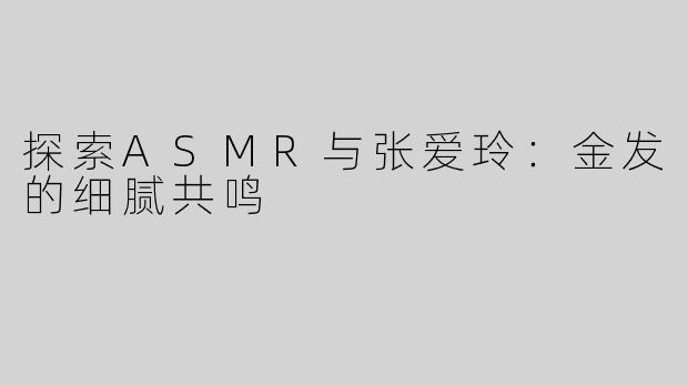 探索ASMR与张爱玲：金发的细腻共鸣