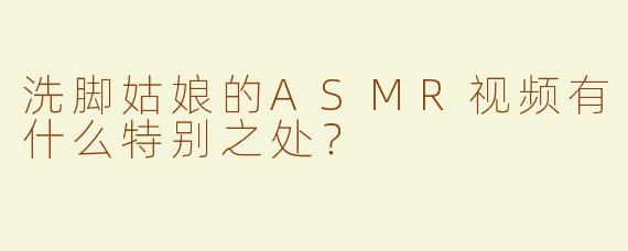 洗脚姑娘的ASMR视频有什么特别之处？