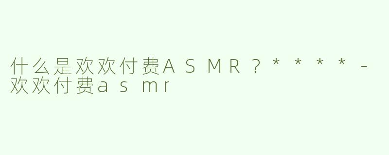 什么是欢欢付费ASMR？****