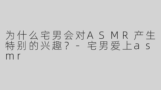 为什么宅男会对ASMR产生特别的兴趣？-宅男爱上asmr