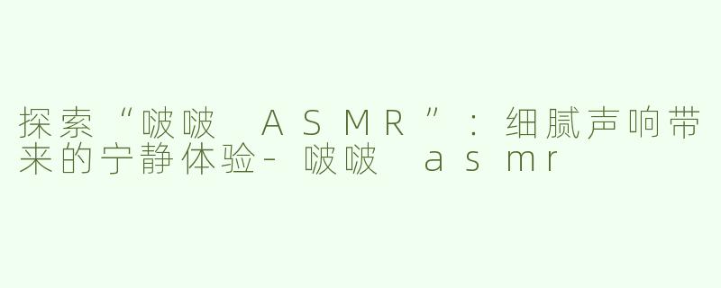 探索“啵啵 ASMR”：细腻声响带来的宁静体验-啵啵 asmr