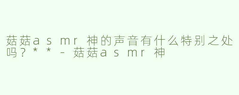 菇菇asmr神的声音有什么特别之处吗？**