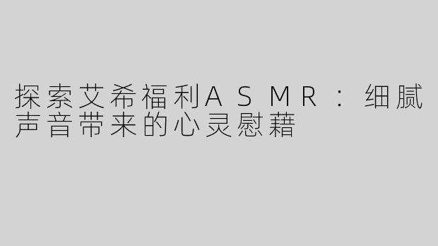 探索艾希福利ASMR：细腻声音带来的心灵慰藉