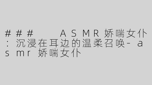 ###  ASMR娇喘女仆：沉浸在耳边的温柔召唤