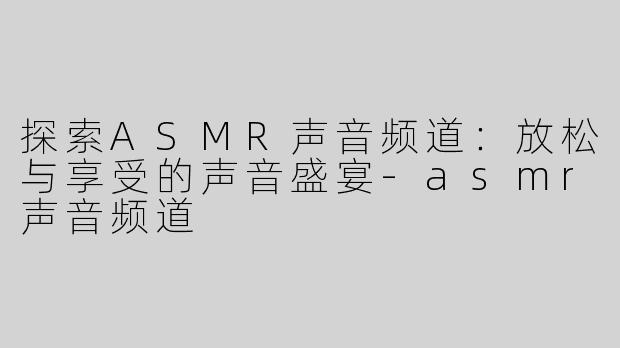 探索ASMR声音频道：放松与享受的声音盛宴-asmr声音频道