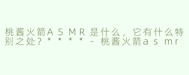 桃酱火箭ASMR是什么，它有什么特别之处？****
