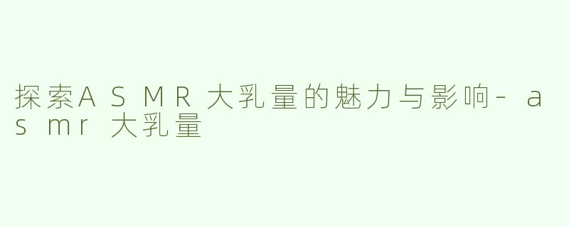 探索ASMR大乳量的魅力与影响-asmr大乳量