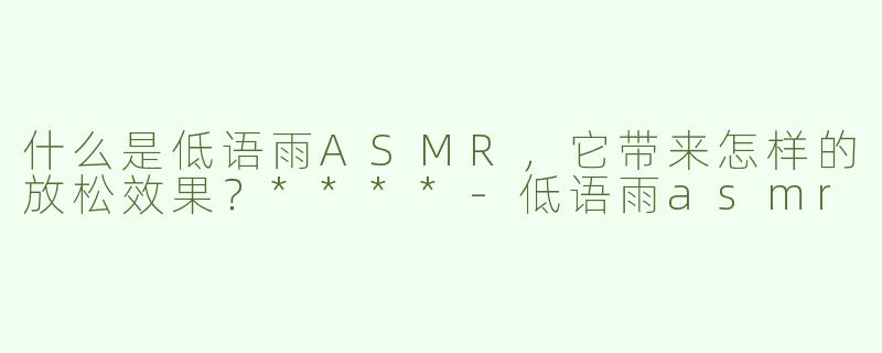 什么是低语雨ASMR，它带来怎样的放松效果？****
