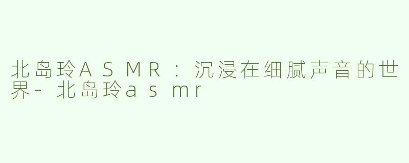 北岛玲ASMR：沉浸在细腻声音的世界-北岛玲asmr