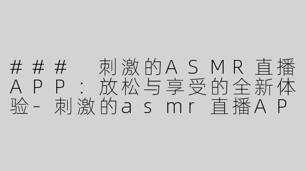 ### 刺激的ASMR直播APP：放松与享受的全新体验-刺激的asmr直播APP