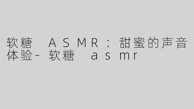 软糖 ASMR：甜蜜的声音体验-软糖 asmr