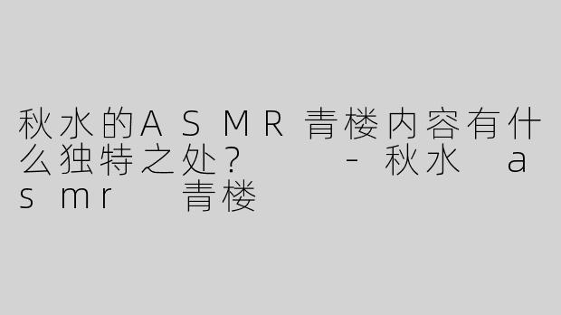 秋水的ASMR青楼内容有什么独特之处？  