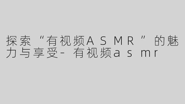 探索“有视频ASMR”的魅力与享受-有视频asmr
