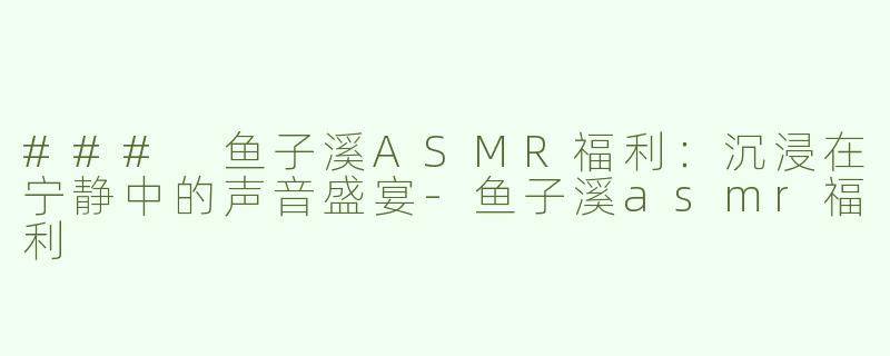 ### 鱼子溪ASMR福利：沉浸在宁静中的声音盛宴