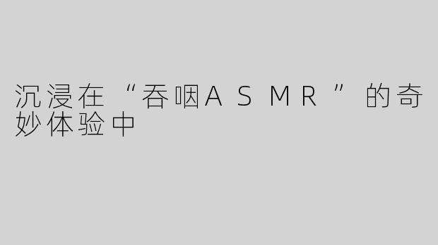 沉浸在“吞咽ASMR”的奇妙体验中