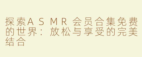 探索ASMR会员合集免费的世界：放松与享受的完美结合