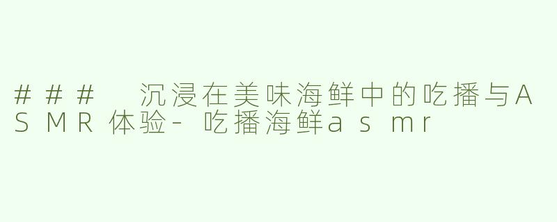 ### 沉浸在美味海鲜中的吃播与ASMR体验-吃播海鲜asmr
