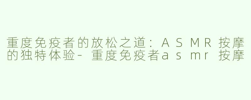 重度免疫者的放松之道：ASMR按摩的独特体验-重度免疫者asmr按摩