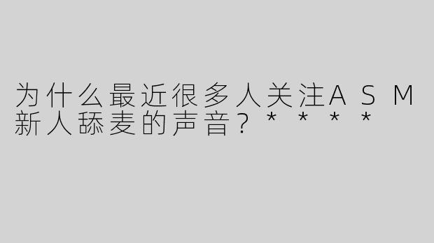 为什么最近很多人关注ASM新人舔麦的声音？****