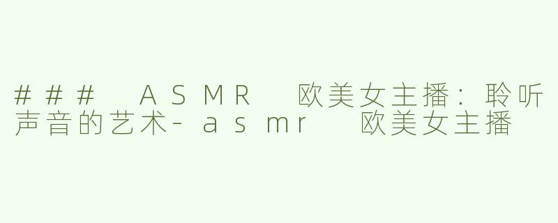 ### ASMR 欧美女主播：聆听声音的艺术-asmr 欧美女主播