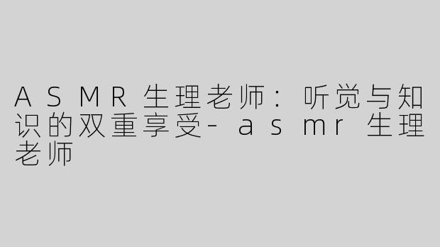 ASMR生理老师：听觉与知识的双重享受-asmr生理老师