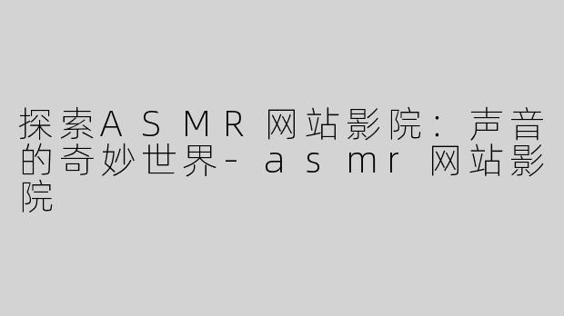 探索ASMR网站影院：声音的奇妙世界-asmr网站影院