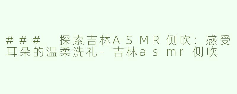 ### 探索吉林ASMR侧吹：感受耳朵的温柔洗礼-吉林asmr侧吹
