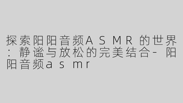 探索阳阳音频ASMR的世界：静谧与放松的完美结合-阳阳音频asmr