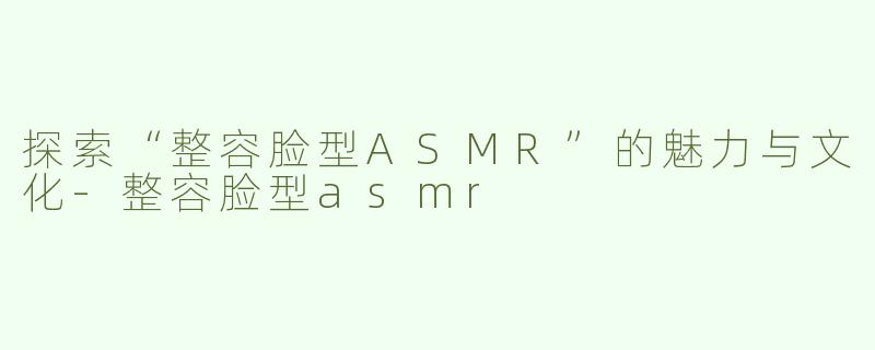 探索“整容脸型ASMR”的魅力与文化-整容脸型asmr