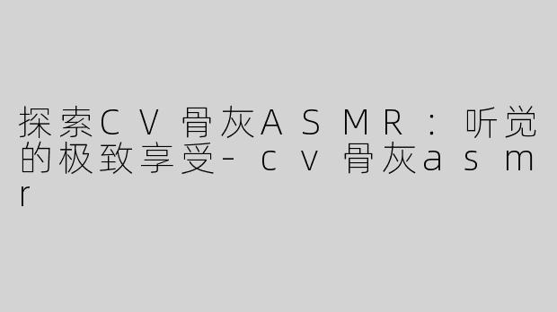 探索CV骨灰ASMR：听觉的极致享受-cv骨灰asmr