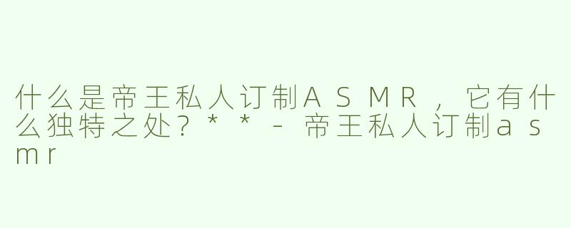 什么是帝王私人订制ASMR，它有什么独特之处？**-帝王私人订制asmr