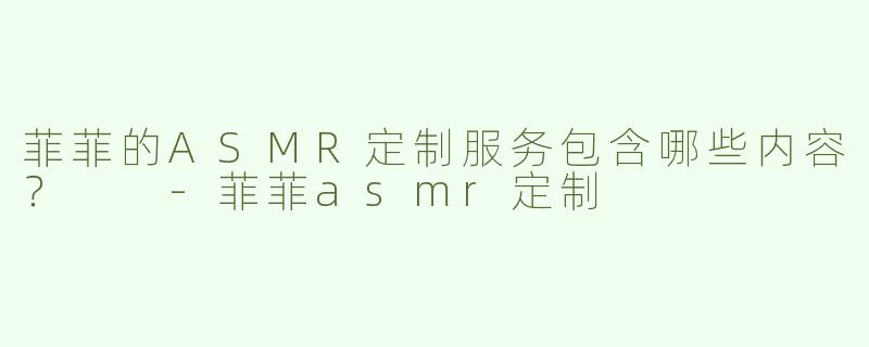 菲菲的ASMR定制服务包含哪些内容？  