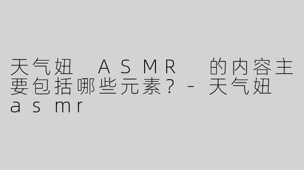 天气妞 ASMR 的内容主要包括哪些元素？