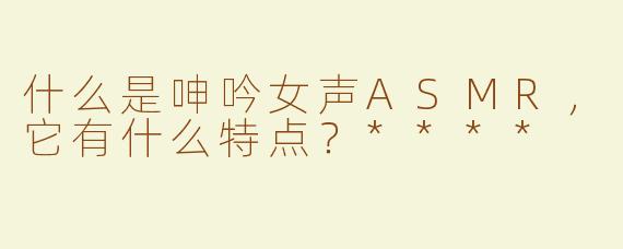 什么是呻吟女声ASMR，它有什么特点？****
