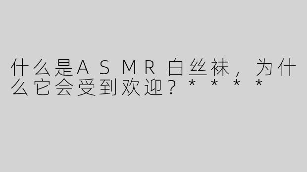 什么是ASMR白丝袜，为什么它会受到欢迎？****