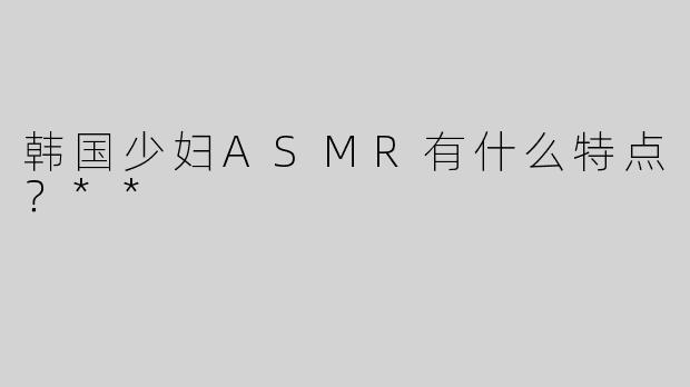 韩国少妇ASMR有什么特点？**